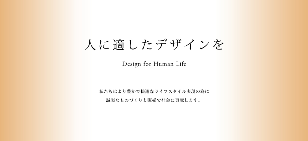人に適したデザインを Design for Human Life 私たちはより豊かで快適なライフスタイル実現の為に誠実なものづくりと販売で社会に貢献します。
